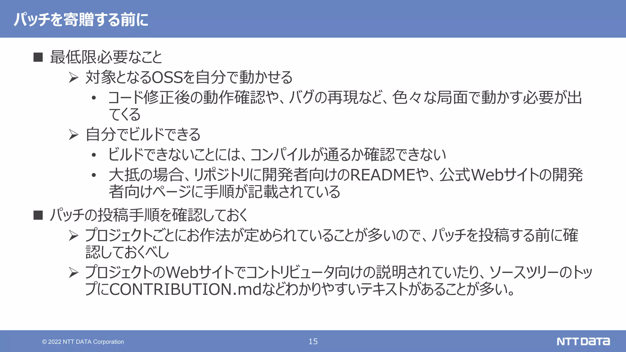 15
© 2022 NTT DATA Corporation
パッチを寄贈する前に
 最低限必要なこと
 対象となるOSSを自分で動かせる
• コード修正後の動作確認や、バグの再現など、色々な局面で動かす必要が出
てくる
 自分でビルドできる
• ビルドできないことには、コンパイルが通るか確認できない
• 大抵の場合、リポジトリに開発者向けのREADMEや、公式Webサイトの開発
者向けページに手順が記載されている
 パッチの投稿手順を確認しておく
 プロジェクトごとにお作法が定められていることが多いので、パッチを投稿する前に確
認しておくべし
 プロジェクトのWebサイトでコントリビュータ向けの説明されていたり、ソースツリーのトッ
プにCONTRIBUTION.mdなどわかりやすいテキストがあることが多い。
 