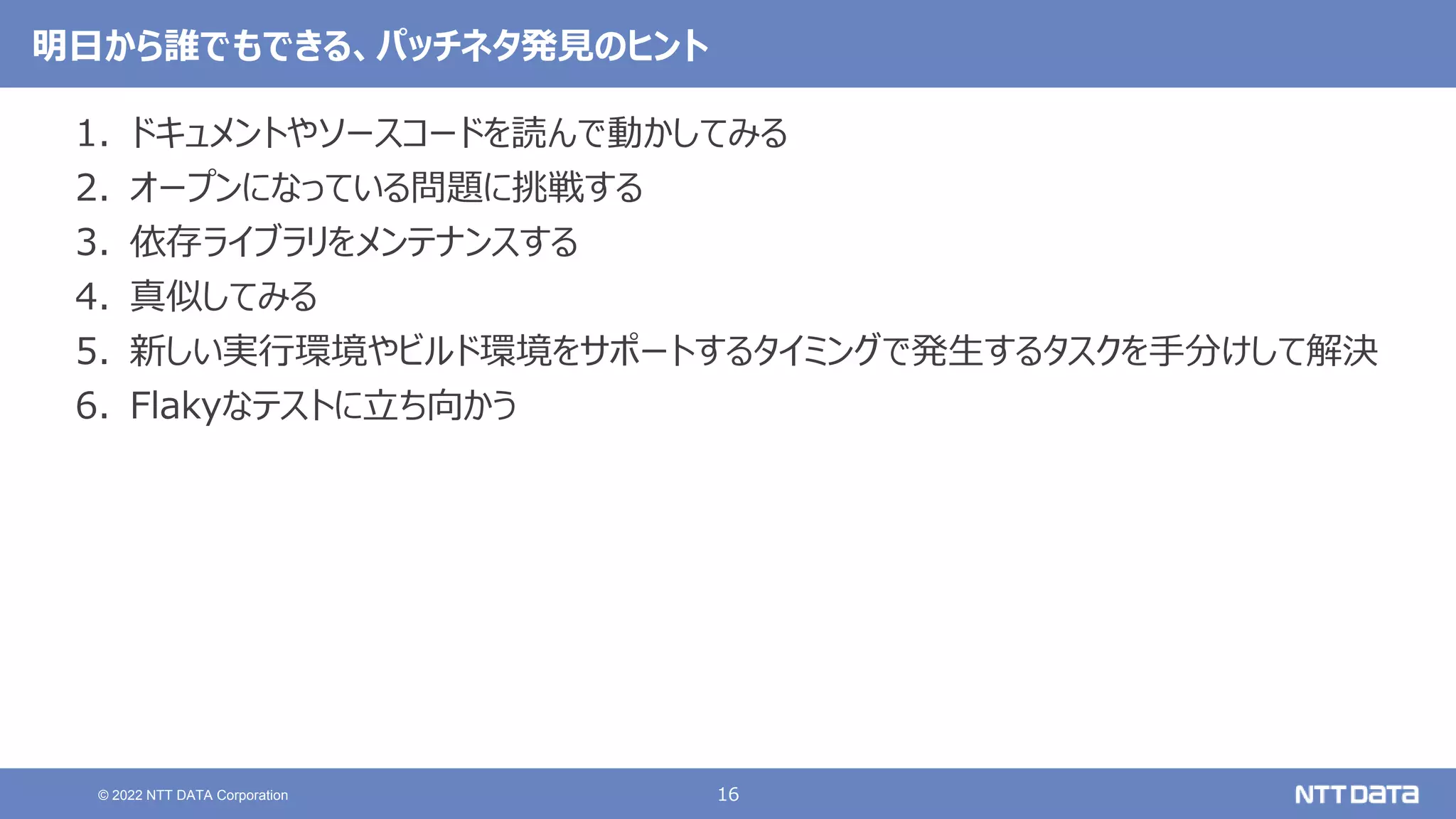 16
© 2022 NTT DATA Corporation
明日から誰でもできる、パッチネタ発見のヒント
1. ドキュメントやソースコードを読んで動かしてみる
2. オープンになっている問題に挑戦する
3. 依存ライブラリをメンテナンスする
4. 真似してみる
5. 新しい実行環境やビルド環境をサポートするタイミングで発生するタスクを手分けして解決
6. Flakyなテストに立ち向かう
 