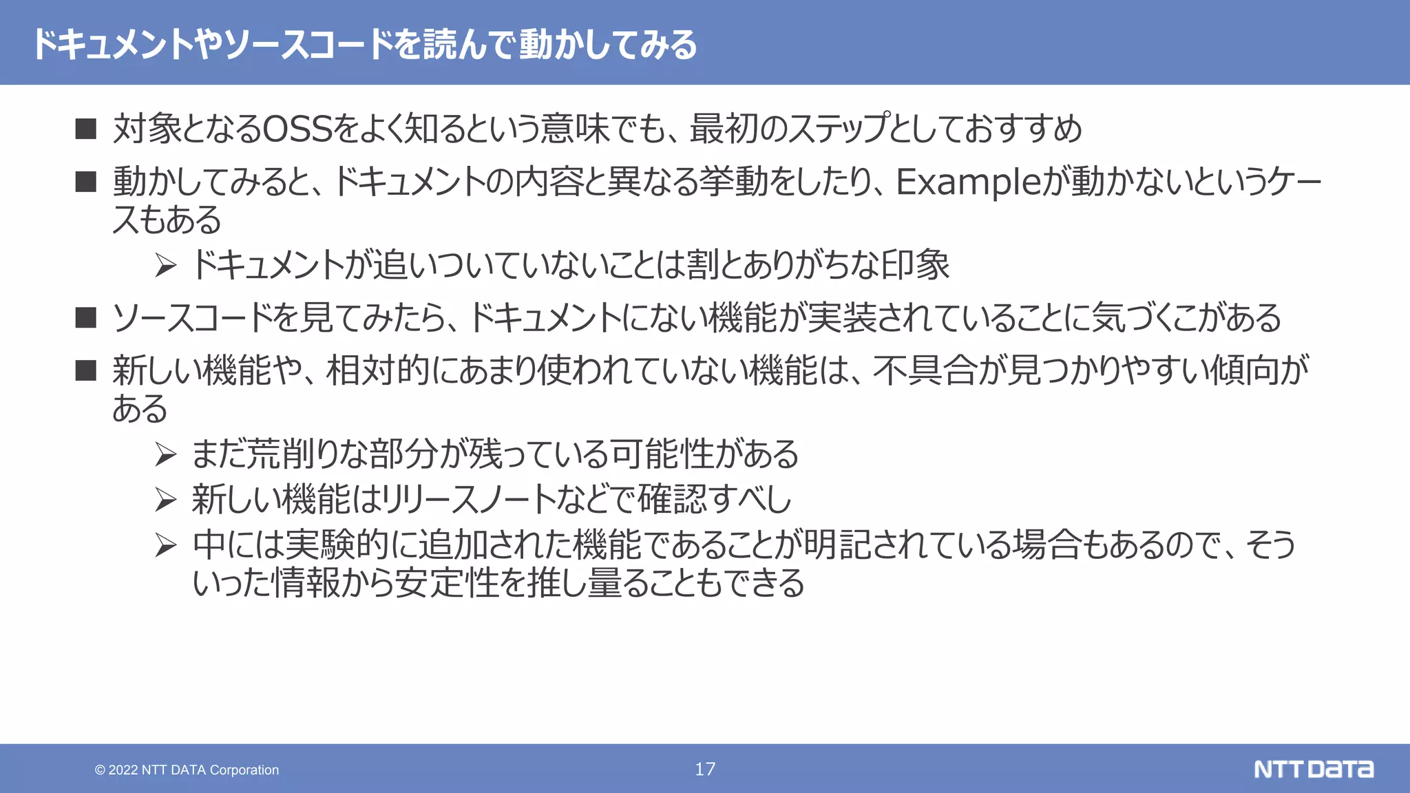17
© 2022 NTT DATA Corporation
ドキュメントやソースコードを読んで動かしてみる
 対象となるOSSをよく知るという意味でも、最初のステップとしておすすめ
 動かしてみると、ドキュメントの内容と異なる挙動をしたり、Exampleが動かないというケー
スもある
 ドキュメントが追いついていないことは割とありがちな印象
 ソースコードを見てみたら、ドキュメントにない機能が実装されていることに気づくこがある
 新しい機能や、相対的にあまり使われていない機能は、不具合が見つかりやすい傾向が
ある
 まだ荒削りな部分が残っている可能性がある
 新しい機能はリリースノートなどで確認すべし
 中には実験的に追加された機能であることが明記されている場合もあるので、そう
いった情報から安定性を推し量ることもできる
 