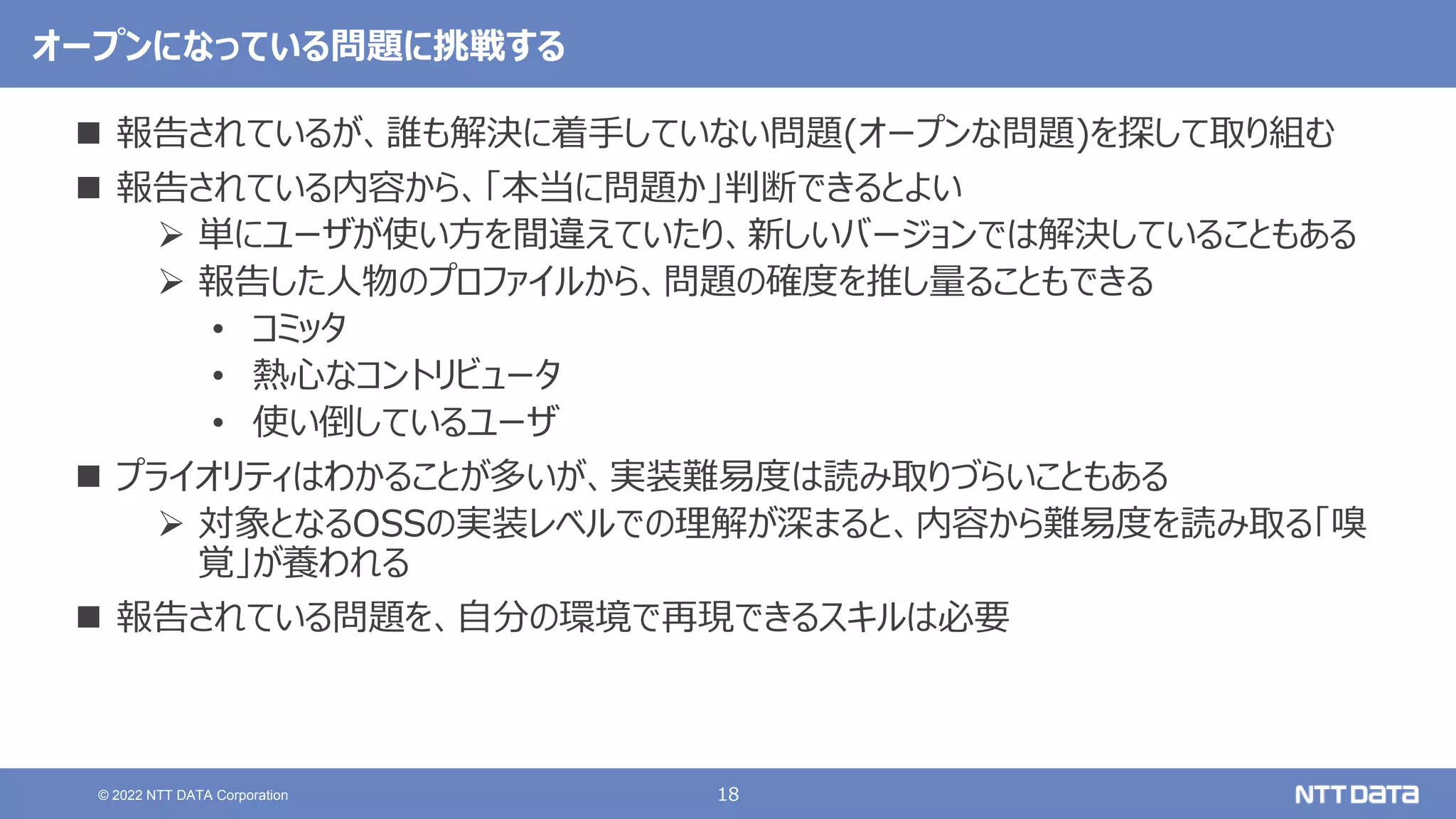 18
© 2022 NTT DATA Corporation
オープンになっている問題に挑戦する
 報告されているが、誰も解決に着手していない問題(オープンな問題)を探して取り組む
 報告されている内容から、「本当に問題か」判断できるとよい
 単にユーザが使い方を間違えていたり、新しいバージョンでは解決していることもある
 報告した人物のプロファイルから、問題の確度を推し量ることもできる
• コミッタ
• 熱心なコントリビュータ
• 使い倒しているユーザ
 プライオリティはわかることが多いが、実装難易度は読み取りづらいこともある
 対象となるOSSの実装レベルでの理解が深まると、内容から難易度を読み取る「嗅
覚」が養われる
 報告されている問題を、自分の環境で再現できるスキルは必要
 