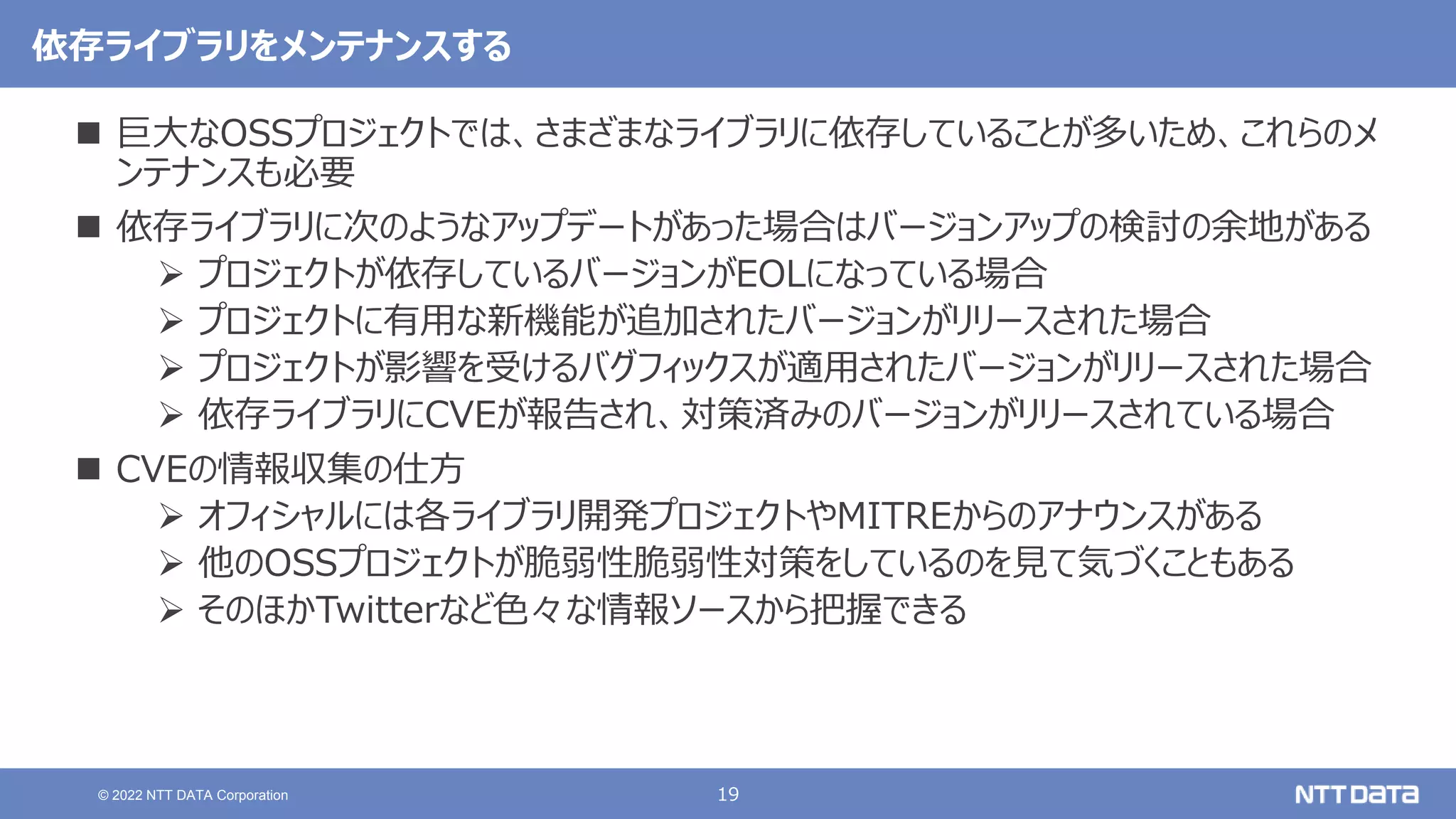 19
© 2022 NTT DATA Corporation
依存ライブラリをメンテナンスする
 巨大なOSSプロジェクトでは、さまざまなライブラリに依存していることが多いため、これらのメ
ンテナンスも必要
 依存ライブラリに次のようなアップデートがあった場合はバージョンアップの検討の余地がある
 プロジェクトが依存しているバージョンがEOLになっている場合
 プロジェクトに有用な新機能が追加されたバージョンがリリースされた場合
 プロジェクトが影響を受けるバグフィックスが適用されたバージョンがリリースされた場合
 依存ライブラリにCVEが報告され、対策済みのバージョンがリリースされている場合
 CVEの情報収集の仕方
 オフィシャルには各ライブラリ開発プロジェクトやMITREからのアナウンスがある
 他のOSSプロジェクトが脆弱性脆弱性対策をしているのを見て気づくこともある
 そのほかTwitterなど色々な情報ソースから把握できる
 