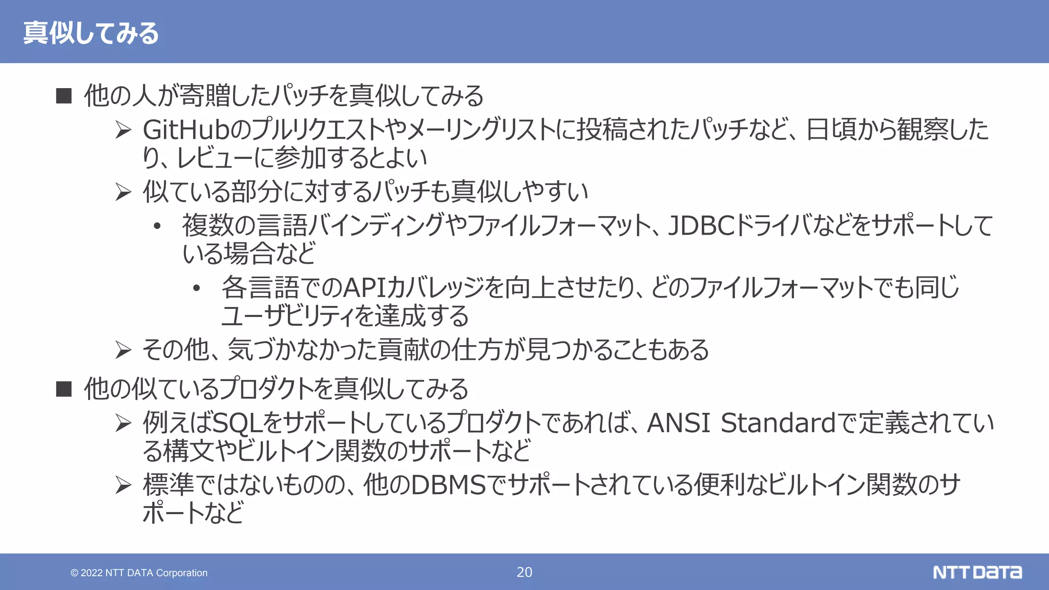 20
© 2022 NTT DATA Corporation
真似してみる
 他の人が寄贈したパッチを真似してみる
 GitHubのプルリクエストやメーリングリストに投稿されたパッチなど、日頃から観察した
り、レビューに参加するとよい
 似ている部分に対するパッチも真似しやすい
• 複数の言語バインディングやファイルフォーマット、JDBCドライバなどをサポートして
いる場合など
• 各言語でのAPIカバレッジを向上させたり、どのファイルフォーマットでも同じ
ユーザビリティを達成する
 その他、気づかなかった貢献の仕方が見つかることもある
 他の似ているプロダクトを真似してみる
 例えばSQLをサポートしているプロダクトであれば、ANSI Standardで定義されてい
る構文やビルトイン関数のサポートなど
 標準ではないものの、他のDBMSでサポートされている便利なビルトイン関数のサ
ポートなど
 