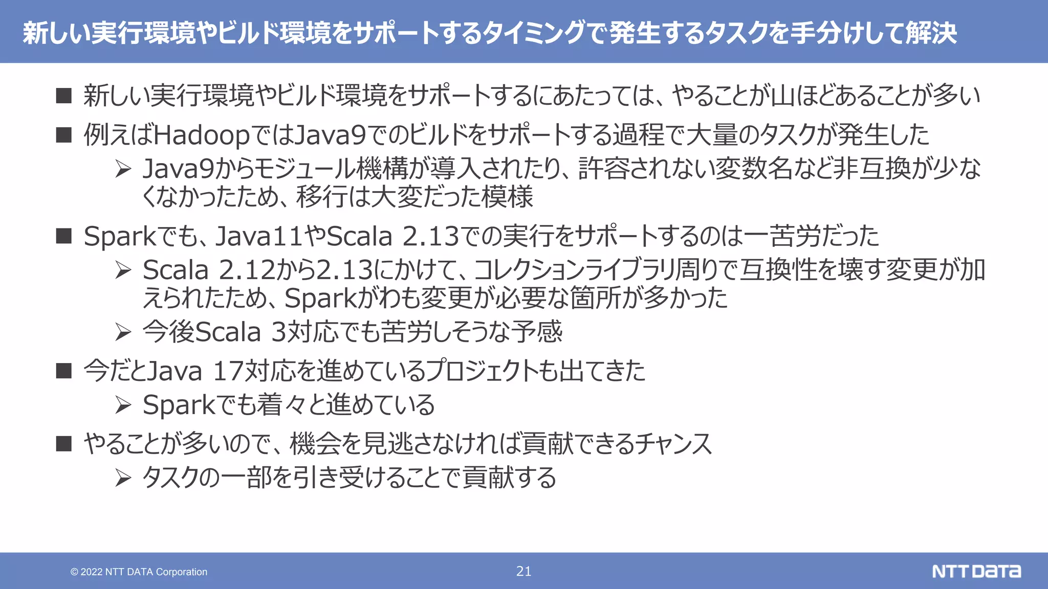21
© 2022 NTT DATA Corporation
新しい実行環境やビルド環境をサポートするタイミングで発生するタスクを手分けして解決
 新しい実行環境やビルド環境をサポートするにあたっては、やることが山ほどあることが多い
 例えばHadoopではJava9でのビルドをサポートする過程で大量のタスクが発生した
 Java9からモジュール機構が導入されたり、許容されない変数名など非互換が少な
くなかったため、移行は大変だった模様
 Sparkでも、Java11やScala 2.13での実行をサポートするのは一苦労だった
 Scala 2.12から2.13にかけて、コレクションライブラリ周りで互換性を壊す変更が加
えられたため、Sparkがわも変更が必要な箇所が多かった
 今後Scala 3対応でも苦労しそうな予感
 今だとJava 17対応を進めているプロジェクトも出てきた
 Sparkでも着々と進めている
 やることが多いので、機会を見逃さなければ貢献できるチャンス
 タスクの一部を引き受けることで貢献する
 