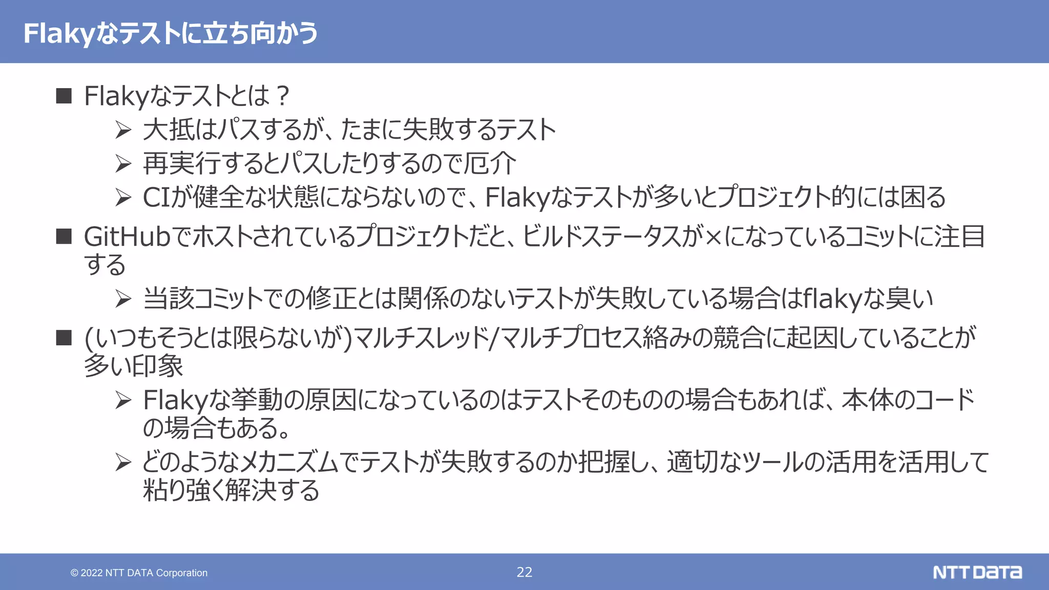 22
© 2022 NTT DATA Corporation
Flakyなテストに立ち向かう
 Flakyなテストとは？
 大抵はパスするが、たまに失敗するテスト
 再実行するとパスしたりするので厄介
 CIが健全な状態にならないので、Flakyなテストが多いとプロジェクト的には困る
 GitHubでホストされているプロジェクトだと、ビルドステータスが×になっているコミットに注目
する
 当該コミットでの修正とは関係のないテストが失敗している場合はflakyな臭い
 (いつもそうとは限らないが)マルチスレッド/マルチプロセス絡みの競合に起因していることが
多い印象
 Flakyな挙動の原因になっているのはテストそのものの場合もあれば、本体のコード
の場合もある。
 どのようなメカニズムでテストが失敗するのか把握し、適切なツールの活用を活用して
粘り強く解決する
 