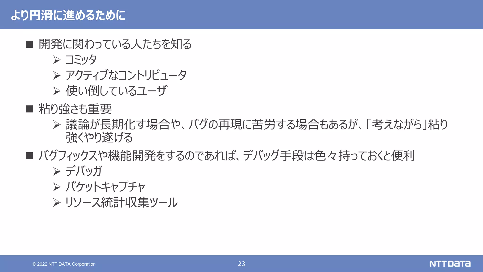 23
© 2022 NTT DATA Corporation
より円滑に進めるために
 開発に関わっている人たちを知る
 コミッタ
 アクティブなコントリビュータ
 使い倒しているユーザ
 粘り強さも重要
 議論が長期化す場合や、バグの再現に苦労する場合もあるが、「考えながら」粘り
強くやり遂げる
 バグフィックスや機能開発をするのであれば、デバッグ手段は色々持っておくと便利
 デバッガ
 パケットキャプチャ
 リソース統計収集ツール
 