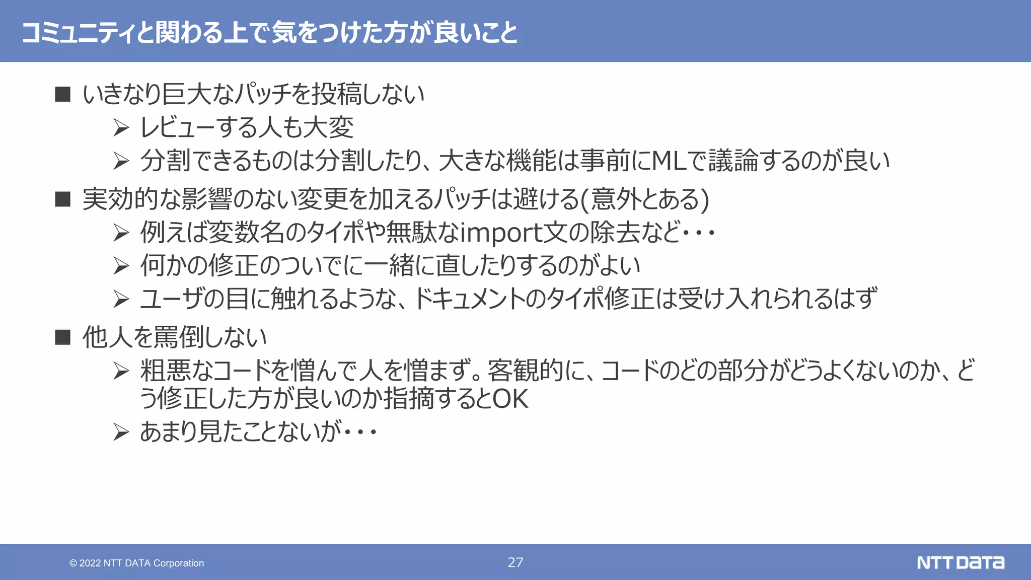 27
© 2022 NTT DATA Corporation
コミュニティと関わる上で気をつけた方が良いこと
 いきなり巨大なパッチを投稿しない
 レビューする人も大変
 分割できるものは分割したり、大きな機能は事前にMLで議論するのが良い
 実効的な影響のない変更を加えるパッチは避ける(意外とある)
 例えば変数名のタイポや無駄なimport文の除去など・・・
 何かの修正のついでに一緒に直したりするのがよい
 ユーザの目に触れるような、ドキュメントのタイポ修正は受け入れられるはず
 他人を罵倒しない
 粗悪なコードを憎んで人を憎まず。客観的に、コードのどの部分がどうよくないのか、ど
う修正した方が良いのか指摘するとOK
 あまり見たことないが・・・
 