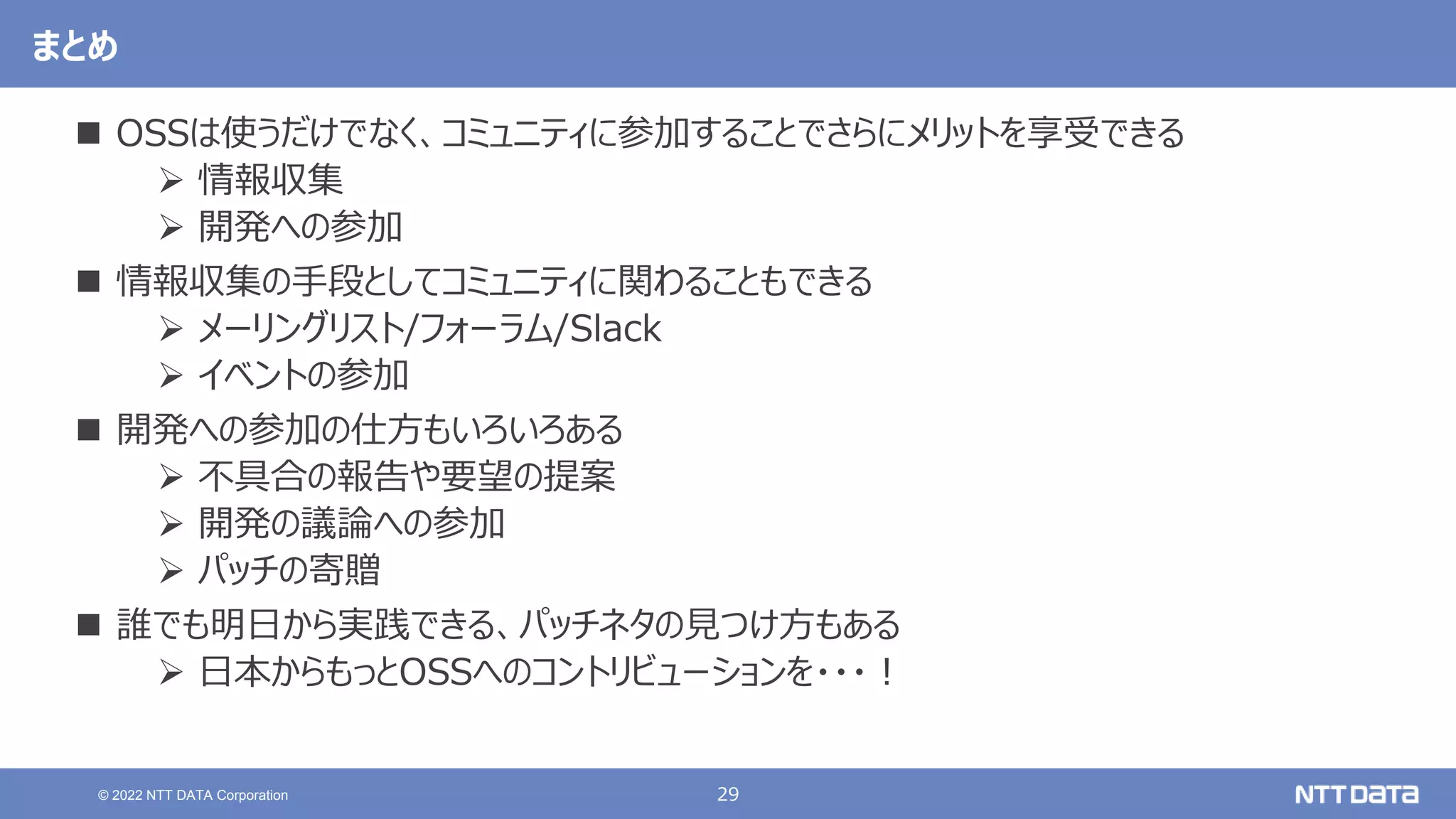 29
© 2022 NTT DATA Corporation
まとめ
 OSSは使うだけでなく、コミュニティに参加することでさらにメリットを享受できる
 情報収集
 開発への参加
 情報収集の手段としてコミュニティに関わることもできる
 メーリングリスト/フォーラム/Slack
 イベントの参加
 開発への参加の仕方もいろいろある
 不具合の報告や要望の提案
 開発の議論への参加
 パッチの寄贈
 誰でも明日から実践できる、パッチネタの見つけ方もある
 日本からもっとOSSへのコントリビューションを・・・！
 