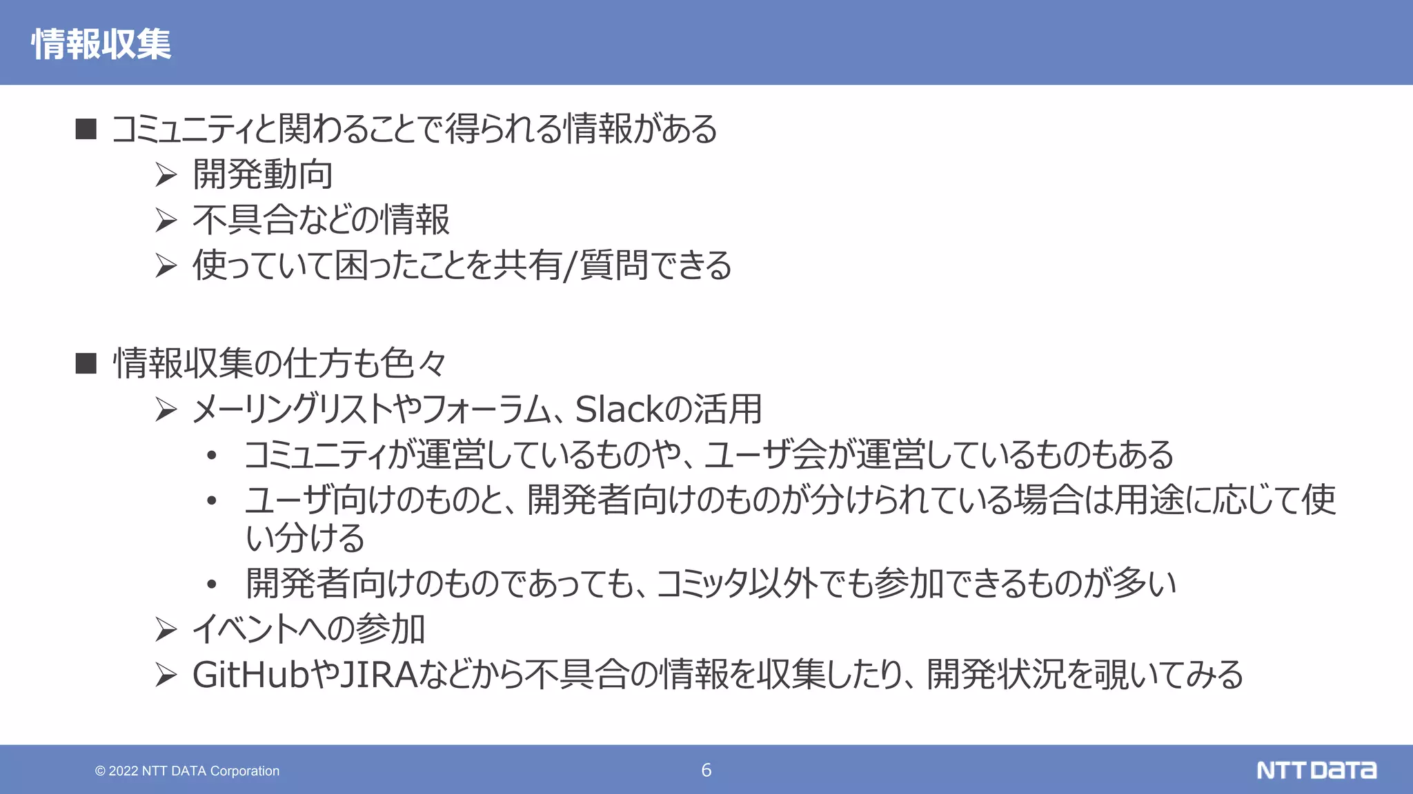 6
© 2022 NTT DATA Corporation
情報収集
 コミュニティと関わることで得られる情報がある
 開発動向
 不具合などの情報
 使っていて困ったことを共有/質問できる
 情報収集の仕方も色々
 メーリングリストやフォーラム、Slackの活用
• コミュニティが運営しているものや、ユーザ会が運営しているものもある
• ユーザ向けのものと、開発者向けのものが分けられている場合は用途に応じて使
い分ける
• 開発者向けのものであっても、コミッタ以外でも参加できるものが多い
 イベントへの参加
 GitHubやJIRAなどから不具合の情報を収集したり、開発状況を覗いてみる
 