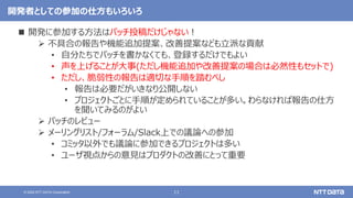 11
© 2022 NTT DATA Corporation
開発者としての参加の仕方もいろいろ
 開発に参加する方法はパッチ投稿だけじゃない！
 不具合の報告や機能追加提案、改善提案なども立派な貢献
• 自分たちでパッチを書かなくても、登録するだけでもよい
• 声を上げることが大事(ただし機能追加や改善提案の場合は必然性もセットで)
• ただし、脆弱性の報告は適切な手順を踏むべし
• 報告は必要だがいきなり公開しない
• プロジェクトごとに手順が定められていることが多い。わらなければ報告の仕方
を聞いてみるのがよい
 パッチのレビュー
 メーリングリスト/フォーラム/Slack上での議論への参加
• コミッタ以外でも議論に参加できるプロジェクトは多い
• ユーザ視点からの意見はプロダクトの改善にとって重要
 