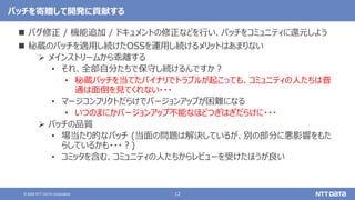 12
© 2022 NTT DATA Corporation
パッチを寄贈して開発に貢献する
 バグ修正 / 機能追加 / ドキュメントの修正などを行い、パッチをコミュニティに還元しよう
 秘蔵のパッチを適用し続けたOSSを運用し続けるメリットはあまりない
 メインストリームから乖離する
• それ、全部自分たちで保守し続けるんですか？
• 秘蔵パッチを当てたバイナリでトラブルが起こっても、コミュニティの人たちは普
通は面倒を見てくれない・・・
• マージコンフリクトだらけでバージョンアップが困難になる
• いつのまにかバージョンアップ不能なほどつぎはぎだらけに・・・
 パッチの品質
• 場当たり的なパッチ (当面の問題は解決しているが、別の部分に悪影響をもた
らしているかも・・・？)
• コミッタを含む、コミュニティの人たちからレビューを受けたほうが良い
 