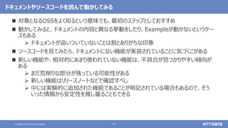 17
© 2022 NTT DATA Corporation
ドキュメントやソースコードを読んで動かしてみる
 対象となるOSSをよく知るという意味でも、最初のステップとしておすすめ
 動かしてみると、ドキュメントの内容と異なる挙動をしたり、Exampleが動かないというケー
スもある
 ドキュメントが追いついていないことは割とありがちな印象
 ソースコードを見てみたら、ドキュメントにない機能が実装されていることに気づくこがある
 新しい機能や、相対的にあまり使われていない機能は、不具合が見つかりやすい傾向が
ある
 まだ荒削りな部分が残っている可能性がある
 新しい機能はリリースノートなどで確認すべし
 中には実験的に追加された機能であることが明記されている場合もあるので、そう
いった情報から安定性を推し量ることもできる
 