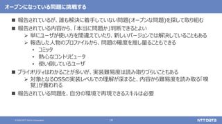 18
© 2022 NTT DATA Corporation
オープンになっている問題に挑戦する
 報告されているが、誰も解決に着手していない問題(オープンな問題)を探して取り組む
 報告されている内容から、「本当に問題か」判断できるとよい
 単にユーザが使い方を間違えていたり、新しいバージョンでは解決していることもある
 報告した人物のプロファイルから、問題の確度を推し量ることもできる
• コミッタ
• 熱心なコントリビュータ
• 使い倒しているユーザ
 プライオリティはわかることが多いが、実装難易度は読み取りづらいこともある
 対象となるOSSの実装レベルでの理解が深まると、内容から難易度を読み取る「嗅
覚」が養われる
 報告されている問題を、自分の環境で再現できるスキルは必要
 