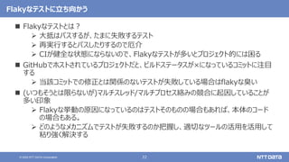 22
© 2022 NTT DATA Corporation
Flakyなテストに立ち向かう
 Flakyなテストとは？
 大抵はパスするが、たまに失敗するテスト
 再実行するとパスしたりするので厄介
 CIが健全な状態にならないので、Flakyなテストが多いとプロジェクト的には困る
 GitHubでホストされているプロジェクトだと、ビルドステータスが×になっているコミットに注目
する
 当該コミットでの修正とは関係のないテストが失敗している場合はflakyな臭い
 (いつもそうとは限らないが)マルチスレッド/マルチプロセス絡みの競合に起因していることが
多い印象
 Flakyな挙動の原因になっているのはテストそのものの場合もあれば、本体のコード
の場合もある。
 どのようなメカニズムでテストが失敗するのか把握し、適切なツールの活用を活用して
粘り強く解決する
 
