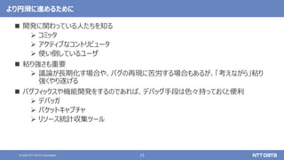 23
© 2022 NTT DATA Corporation
より円滑に進めるために
 開発に関わっている人たちを知る
 コミッタ
 アクティブなコントリビュータ
 使い倒しているユーザ
 粘り強さも重要
 議論が長期化す場合や、バグの再現に苦労する場合もあるが、「考えながら」粘り
強くやり遂げる
 バグフィックスや機能開発をするのであれば、デバッグ手段は色々持っておくと便利
 デバッガ
 パケットキャプチャ
 リソース統計収集ツール
 