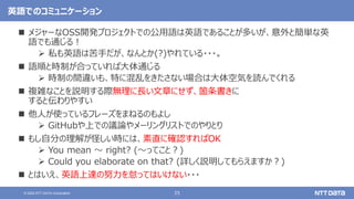 25
© 2022 NTT DATA Corporation
英語でのコミュニケーション
 メジャーなOSS開発プロジェクトでの公用語は英語であることが多いが、意外と簡単な英
語でも通じる！
 私も英語は苦手だが、なんとか(?)やれている・・・。
 語順と時制が合っていれば大体通じる
 時制の間違いも、特に混乱をきたさない場合は大体空気を読んでくれる
 複雑なことを説明する際無理に長い文章にせず、箇条書きに
すると伝わりやすい
 他人が使っているフレーズをまねるのもよし
 GitHubや上での議論やメーリングリストでのやりとり
 もし自分の理解が怪しい時には、素直に確認すればOK
 You mean 〜 right? (〜ってこと？)
 Could you elaborate on that? (詳しく説明してもらえますか？)
 とはいえ、英語上達の努力を怠ってはいけない・・・
 