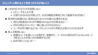 27
© 2022 NTT DATA Corporation
コミュニティと関わる上で気をつけた方が良いこと
 いきなり巨大なパッチを投稿しない
 レビューする人も大変
 分割できるものは分割したり、大きな機能は事前にMLで議論するのが良い
 実効的な影響のない変更を加えるパッチは避ける(意外とある)
 例えば変数名のタイポや無駄なimport文の除去など・・・
 何かの修正のついでに一緒に直したりするのがよい
 ユーザの目に触れるような、ドキュメントのタイポ修正は受け入れられるはず
 他人を罵倒しない
 粗悪なコードを憎んで人を憎まず。客観的に、コードのどの部分がどうよくないのか、ど
う修正した方が良いのか指摘するとOK
 あまり見たことないが・・・
 