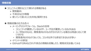 6
© 2022 NTT DATA Corporation
情報収集
 コミュニティと関わることで得られる情報がある
 開発動向
 不具合などの情報
 使っていて困ったことを共有/質問できる
 情報収集の仕方も色々
 メーリングリストやフォーラム、Slackの活用
• コミュニティが運営しているものや、ユーザ会が運営しているものもある
• ユーザ向けのものと、開発者向けのものが分けられている場合は用途に応じて使
い分ける
• 開発者向けのものであっても、コミッタ以外でも参加できるものが多い
 イベントへの参加
 GitHubやJIRAなどから不具合の情報を収集したり、開発状況を覗いてみる
 