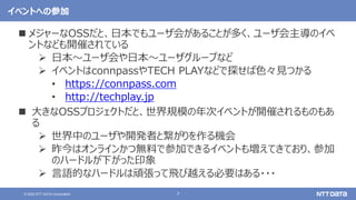 7
© 2022 NTT DATA Corporation
イベントへの参加
 メジャーなOSSだと、日本でもユーザ会があることが多く、ユーザ会主導のイベ
ントなども開催されている
 日本〜ユーザ会や日本〜ユーザグループなど
 イベントはconnpassやTECH PLAYなどで探せば色々見つかる
• https://connpass.com
• http://techplay.jp
 大きなOSSプロジェクトだと、世界規模の年次イベントが開催されるものもあ
る
 世界中のユーザや開発者と繋がりを作る機会
 昨今はオンラインかつ無料で参加できるイベントも増えてきており、参加
のハードルが下がった印象
 言語的なハードルは頑張って飛び越える必要はある・・・
 