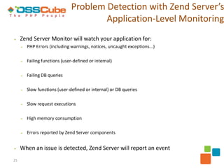 Problem Detection with Zend Server’s
                                       Application-Level Monitoring
▶    Zend Server Monitor will watch your application for:
     ▶   PHP Errors (including warnings, notices, uncaught exceptions...)

     ▶   Failing functions (user-defined or internal)

     ▶   Failing DB queries

     ▶   Slow functions (user-defined or internal) or DB queries

     ▶   Slow request executions

     ▶   High memory consumption

     ▶   Errors reported by Zend Server components


▶    When an issue is detected, Zend Server will report an event
25
 