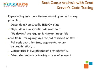 Root Cause Analysis with Zend
                                      Server’s Code Tracing

▶    Reproducing an issue is time-consuming and not always
     possible...
     ▶ Dependency on specific SESSION state

     ▶ Dependency on specific database state

     ▶ “Replaying” the request is risky or impossible

▶    Zend Code Tracing captures the entire execution flow
     ▶ Full code execution tree, arguments, return

       values, duration, …
     ▶ Can be used in live production environments!

     ▶ Manual or automatic tracing in case of an event




26
 
