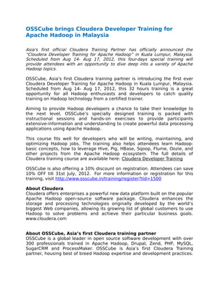 OSSCube brings Cloudera Developer Training for
Apache Hadoop in Malaysia

Asia's first official Cloudera Training Partner has officially announced the
“Cloudera Developer Training for Apache Hadoop” in Kuala Lumpur, Malaysia.
Scheduled from Aug 14- Aug 17, 2012, this four-days special training will
provide attendees with an opportunity to dive deep into a variety of Apache
Hadoop topics.

OSSCube, Asia’s first Cloudera training partner is introducing the first ever
Cloudera Developer Training for Apache Hadoop in Kuala Lumpur, Malaysia.
Scheduled from Aug 14- Aug 17, 2012, this 32 hours training is a great
opportunity for all Hadoop enthusiasts and developers to catch quality
training on Hadoop technology from a certified trainer.

Aiming to provide Hadoop developers a chance to take their knowledge to
the next level, OSSCube’s specially designed training is packed with
instructional sessions and hands-on exercises to provide participants
extensive-information and understanding to create powerful data processing
applications using Apache Hadoop.

This course fits well for developers who will be writing, maintaining, and
optimizing Hadoop jobs. The training also helps attendees learn Hadoop:
basic concepts, how to leverage Hive, Pig, HBase, Sqoop, Flume, Oozie, and
other projects from the Apache Hadoop ecosystem. The full details of
Cloudera training course are available here: Cloudera Developer Training

OSSCube is also offering a 10% discount on registration. Attendees can save
10% OFF till 31st July, 2012. For more information or registration for this
training, visit http://www.osscube.in/training/register?tid=1500

About Cloudera
Cloudera offers enterprises a powerful new data platform built on the popular
Apache Hadoop open-source software package. Cloudera enhances the
storage and processing technologies originally developed by the world’s
biggest Web companies, allowing its growing list of global customers to use
Hadoop to solve problems and achieve their particular business goals.
www.cloudera.com


About OSSCube, Asia’s first Cloudera training partner
OSSCube is a global leader in open source software development with over
300 professionals trained in Apache Hadoop, Drupal, Zend, PHP, MySQL,
SugarCRM and ProcessMaker. OSSCube is Asia’s first Cloudera Training
partner, housing best of breed Hadoop expertise and development practices.
 