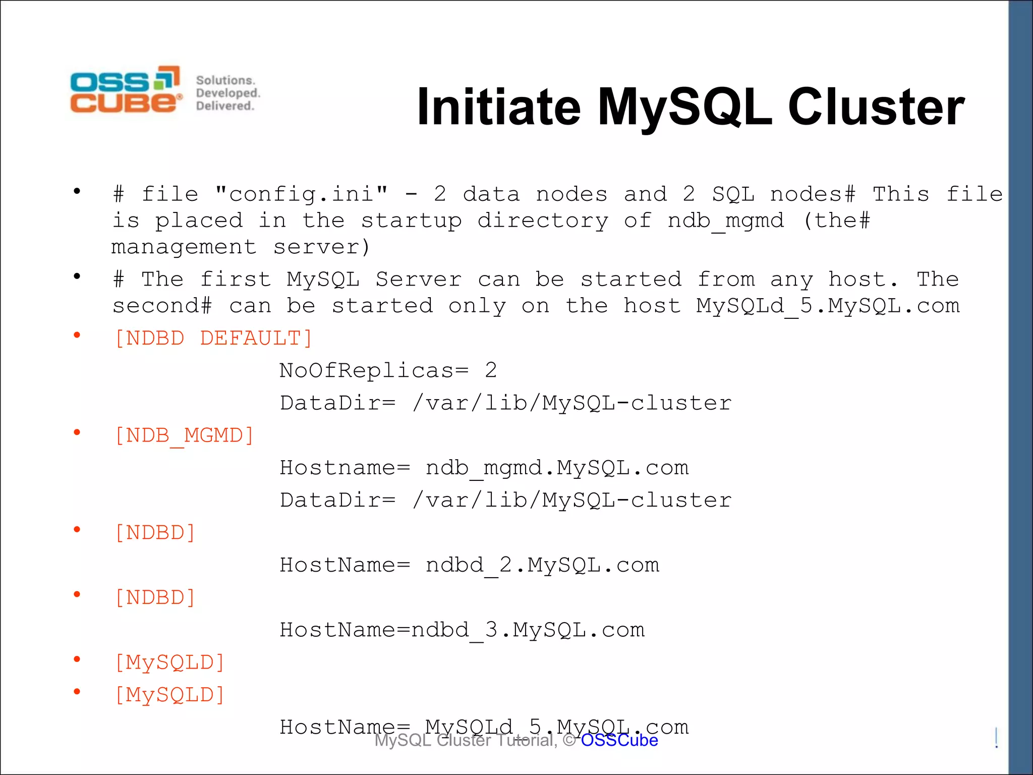 Initiate MySQL Cluster • • • • • • • • # file "config.ini" - 2 data nodes and 2 SQL nodes# This file is placed in the startup directory of ndb_mgmd (the# management server) # The first MySQL Server can be started from any host. The second# can be started only on the host MySQLd_5.MySQL.com [NDBD DEFAULT] NoOfReplicas= 2 DataDir= /var/lib/MySQL-cluster [NDB_MGMD] Hostname= ndb_mgmd.MySQL.com DataDir= /var/lib/MySQL-cluster [NDBD] HostName= ndbd_2.MySQL.com [NDBD] HostName=ndbd_3.MySQL.com [MySQLD] [MySQLD] HostName= MySQLd_5.MySQL.com MySQL Cluster Tutorial, © OSSCube 