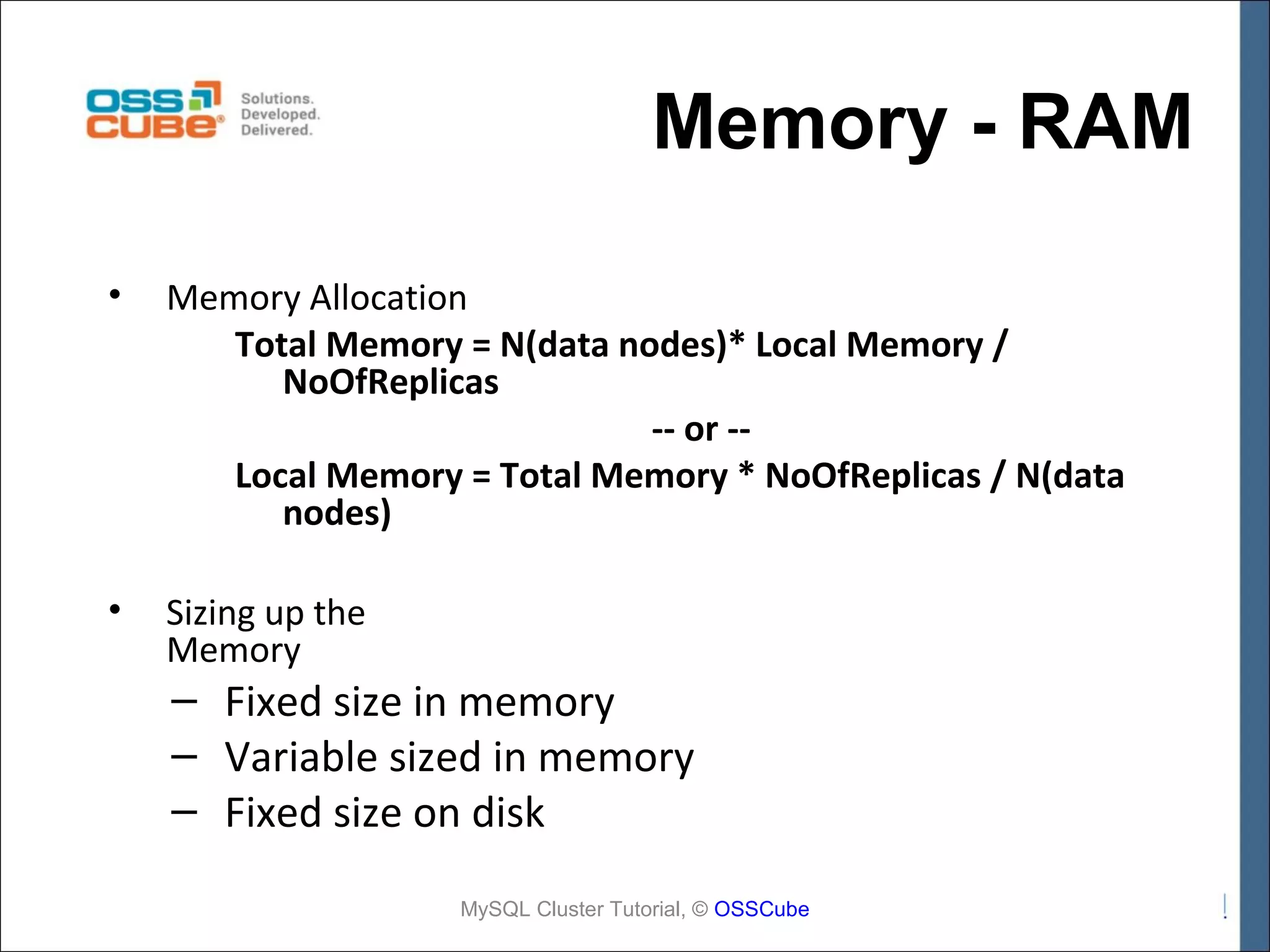 Memory - RAM • Memory Allocation Total Memory = N(data nodes)* Local Memory / NoOfReplicas -- or -Local Memory = Total Memory * NoOfReplicas / N(data nodes) • Sizing up the Memory – Fixed size in memory – Variable sized in memory – Fixed size on disk MySQL Cluster Tutorial, © OSSCube 
