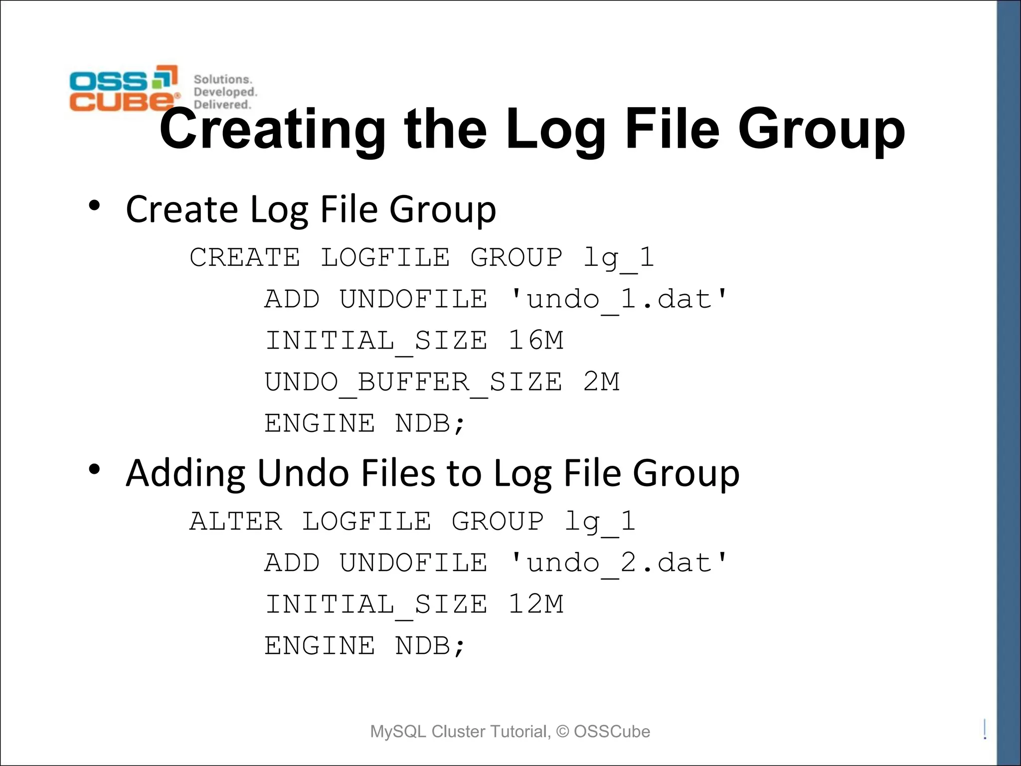Creating the Log File Group • Create Log File Group CREATE LOGFILE GROUP lg_1 ADD UNDOFILE 'undo_1.dat' INITIAL_SIZE 16M UNDO_BUFFER_SIZE 2M ENGINE NDB; • Adding Undo Files to Log File Group ALTER LOGFILE GROUP lg_1 ADD UNDOFILE 'undo_2.dat' INITIAL_SIZE 12M ENGINE NDB; MySQL Cluster Tutorial, © OSSCube 