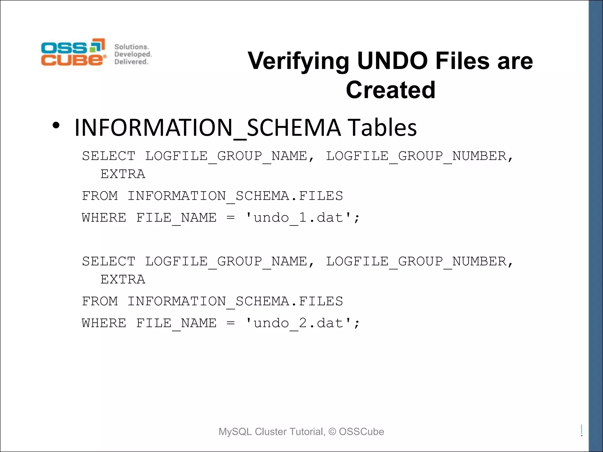 Verifying UNDO Files are Created • INFORMATION_SCHEMA Tables SELECT LOGFILE_GROUP_NAME, LOGFILE_GROUP_NUMBER, EXTRA FROM INFORMATION_SCHEMA.FILES WHERE FILE_NAME = 'undo_1.dat'; SELECT LOGFILE_GROUP_NAME, LOGFILE_GROUP_NUMBER, EXTRA FROM INFORMATION_SCHEMA.FILES WHERE FILE_NAME = 'undo_2.dat'; MySQL Cluster Tutorial, © OSSCube 