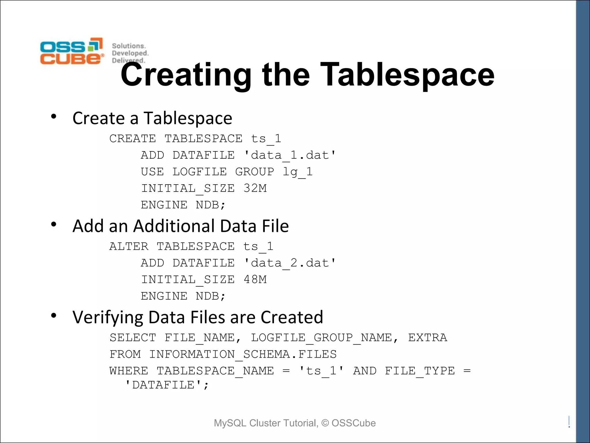 Creating the Tablespace • Create a Tablespace CREATE TABLESPACE ts_1 ADD DATAFILE 'data_1.dat' USE LOGFILE GROUP lg_1 INITIAL_SIZE 32M ENGINE NDB; • Add an Additional Data File ALTER TABLESPACE ts_1 ADD DATAFILE 'data_2.dat' INITIAL_SIZE 48M ENGINE NDB; • Verifying Data Files are Created SELECT FILE_NAME, LOGFILE_GROUP_NAME, EXTRA FROM INFORMATION_SCHEMA.FILES WHERE TABLESPACE_NAME = 'ts_1' AND FILE_TYPE = 'DATAFILE'; MySQL Cluster Tutorial, © OSSCube 