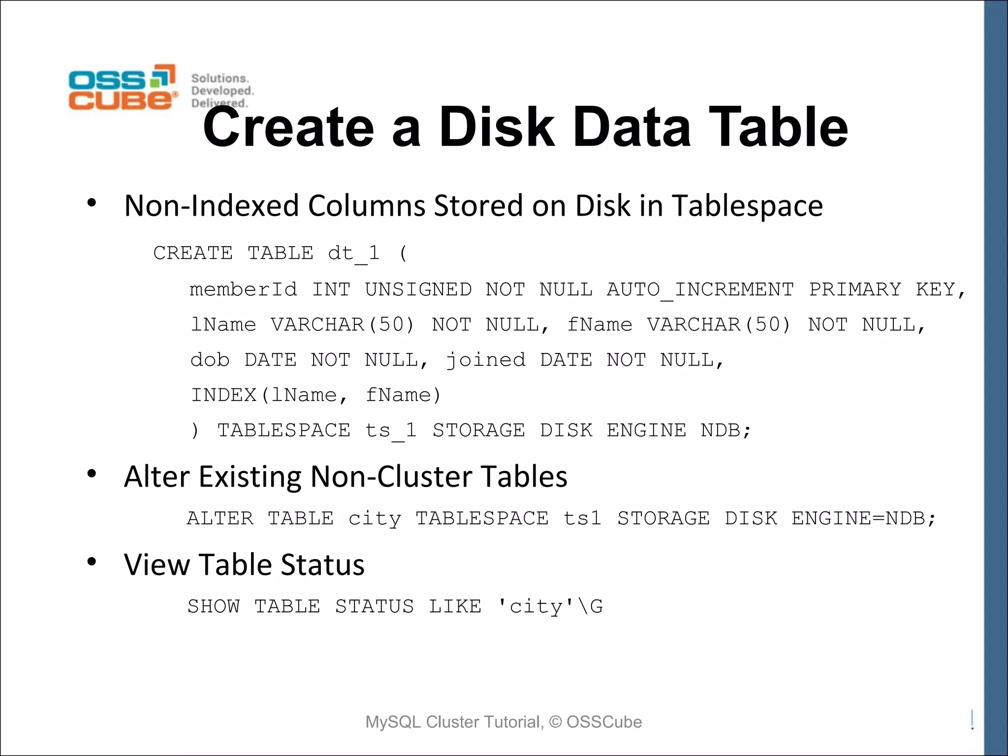 Create a Disk Data Table • Non-Indexed Columns Stored on Disk in Tablespace CREATE TABLE dt_1 ( memberId INT UNSIGNED NOT NULL AUTO_INCREMENT PRIMARY KEY, lName VARCHAR(50) NOT NULL, fName VARCHAR(50) NOT NULL, dob DATE NOT NULL, joined DATE NOT NULL, INDEX(lName, fName) ) TABLESPACE ts_1 STORAGE DISK ENGINE NDB; • Alter Existing Non-Cluster Tables ALTER TABLE city TABLESPACE ts1 STORAGE DISK ENGINE=NDB; • View Table Status SHOW TABLE STATUS LIKE 'city'G MySQL Cluster Tutorial, © OSSCube 