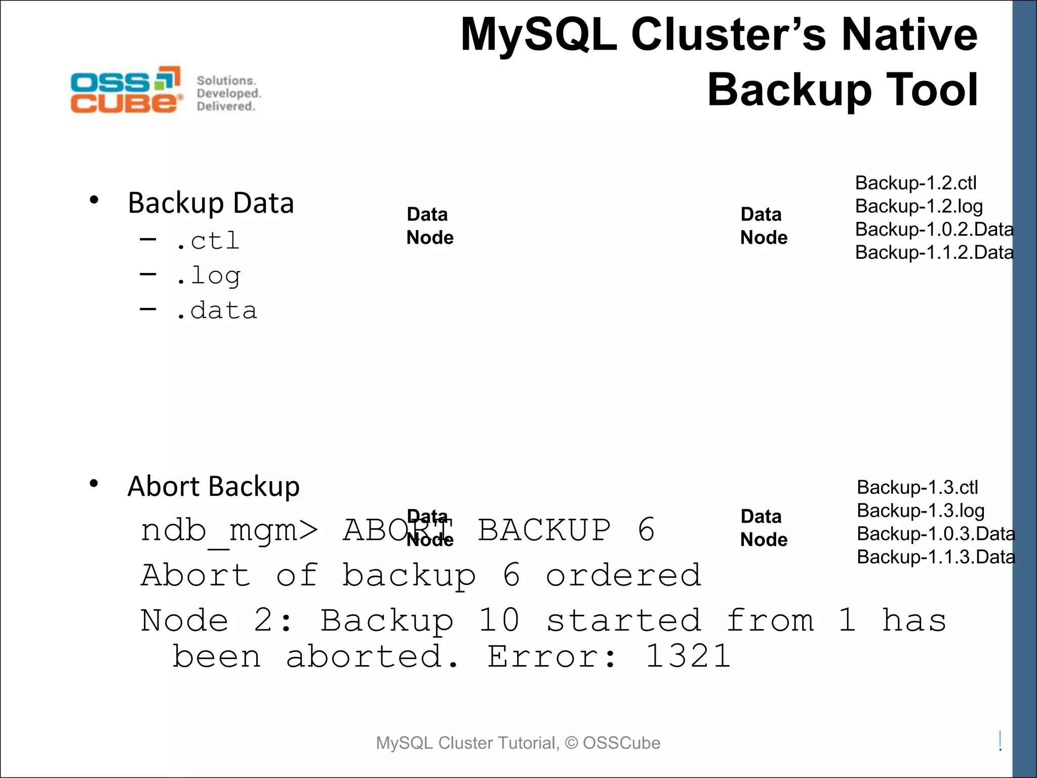MySQL Cluster’s Native Backup Tool • Backup Data – .ctl – .log – .data Data Node • Abort Backup Data Node Backup-1.2.ctl Backup-1.2.log Backup-1.0.2.Data Backup-1.1.2.Data Backup-1.3.ctl Backup-1.3.log Backup-1.0.3.Data Backup-1.1.3.Data Data Data ndb_mgm> ABORT BACKUP 6 Node Node Abort of backup 6 ordered Node 2: Backup 10 started from 1 has been aborted. Error: 1321 MySQL Cluster Tutorial, © OSSCube 