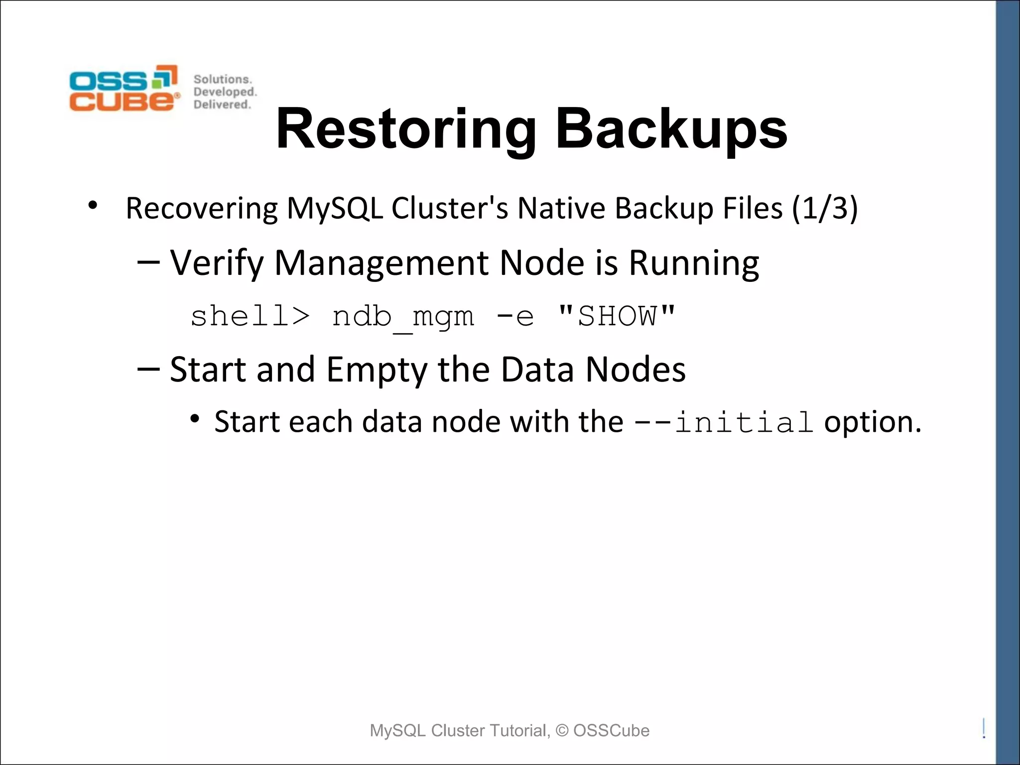 Restoring Backups • Recovering MySQL Cluster's Native Backup Files (1/3) – Verify Management Node is Running shell> ndb_mgm -e "SHOW" – Start and Empty the Data Nodes • Start each data node with the --initial option. MySQL Cluster Tutorial, © OSSCube 