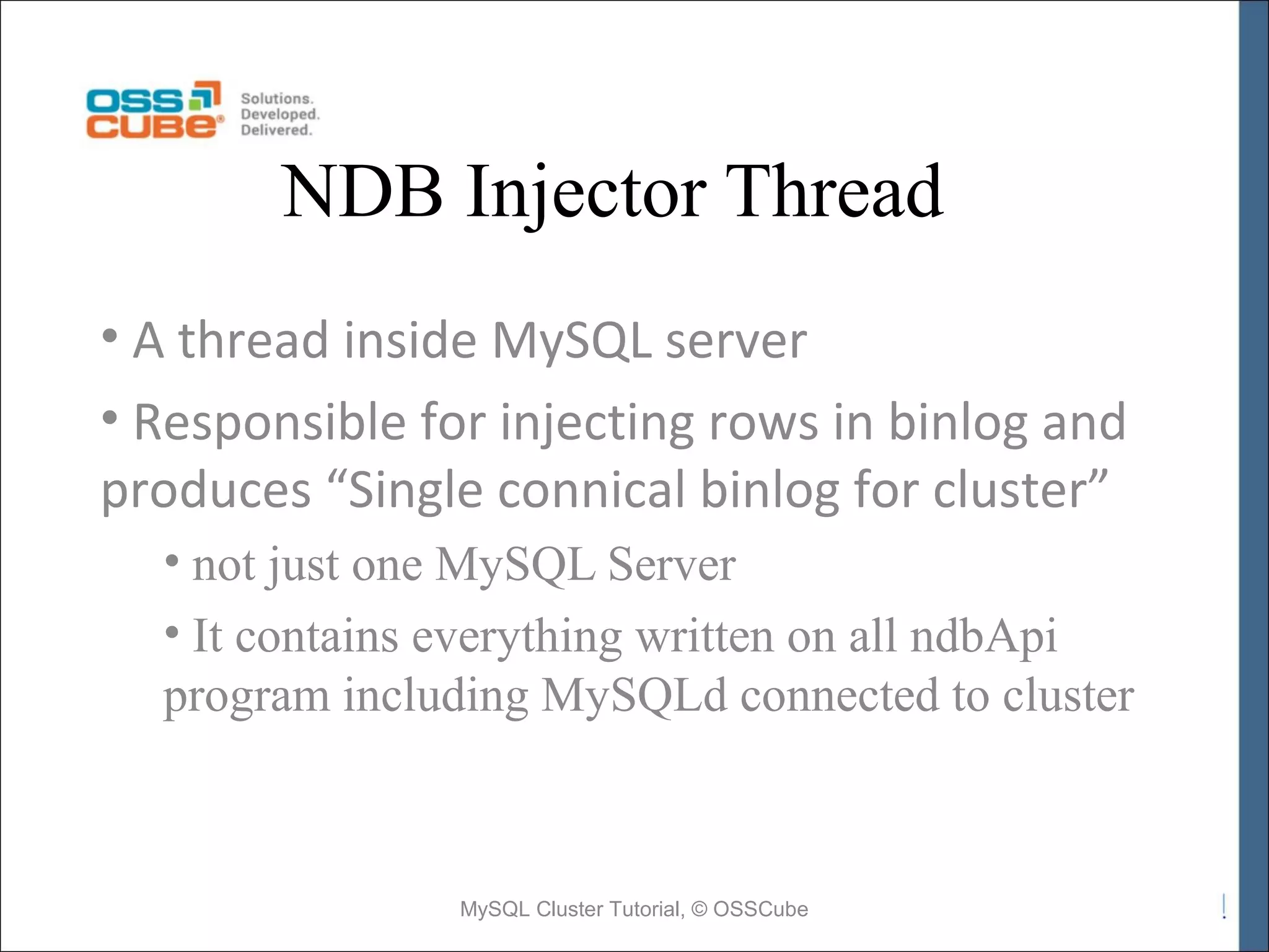 NDB Injector Thread • A thread inside MySQL server • Responsible for injecting rows in binlog and produces “Single connical binlog for cluster” • not just one MySQL Server • It contains everything written on all ndbApi program including MySQLd connected to cluster MySQL Cluster Tutorial, © OSSCube 