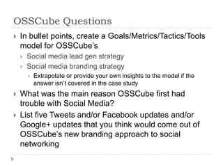 OSSCube Questions
   In bullet points, create a Goals/Metrics/Tactics/Tools
    model for OSSCube’s
       Social media lead gen strategy
       Social media branding strategy
           Extrapolate or provide your own insights to the model if the
            answer isn’t covered in the case study
   What was the main reason OSSCube first had
    trouble with Social Media?
   List five Tweets and/or Facebook updates and/or
    Google+ updates that you think would come out of
    OSSCube’s new branding approach to social
    networking
 
