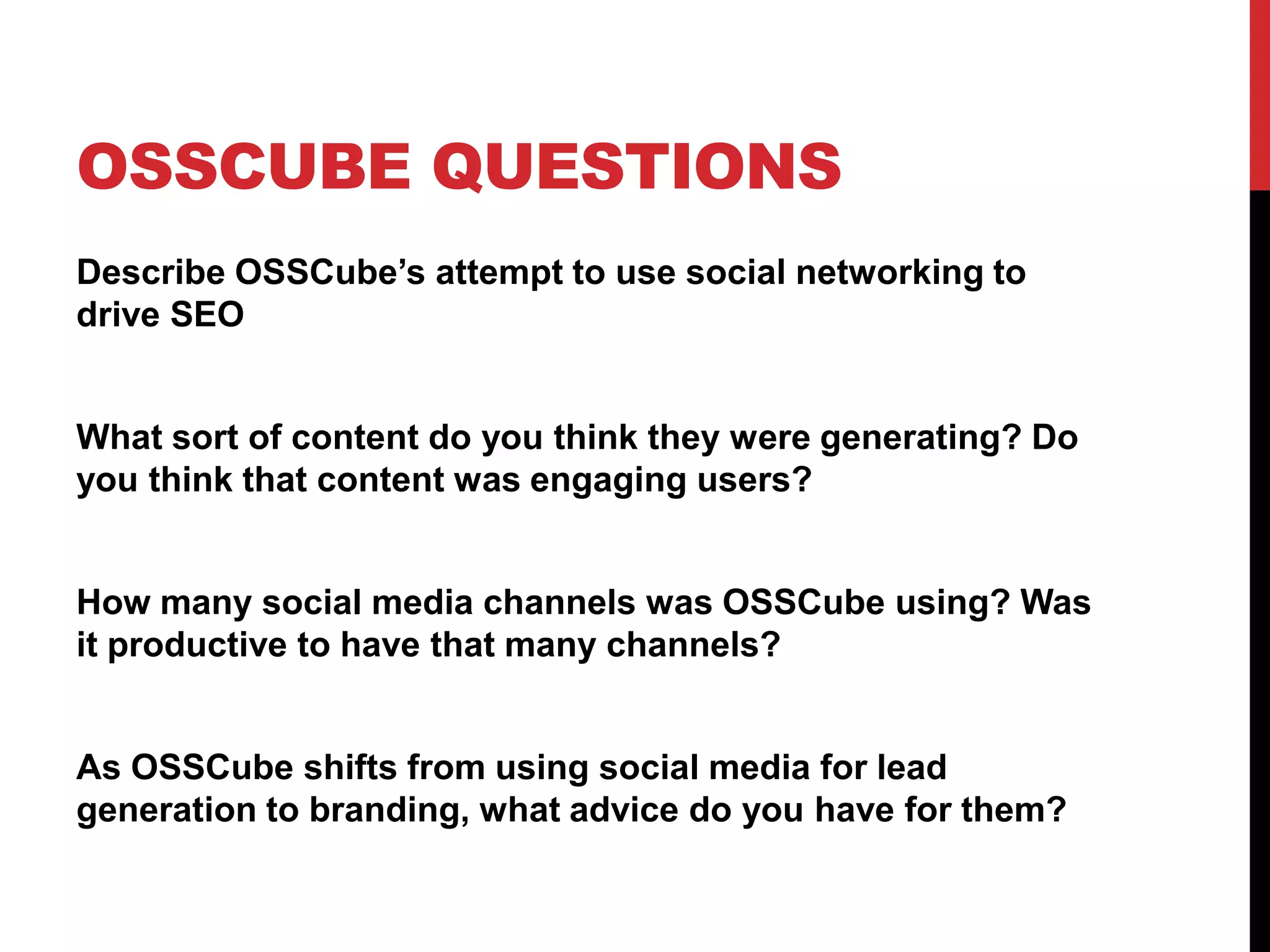 OSSCUBE QUESTIONS
Describe OSSCube’s attempt to use social networking to
drive SEO
What sort of content do you think they were generating? Do
you think that content was engaging users?
How many social media channels was OSSCube using? Was
it productive to have that many channels?
As OSSCube shifts from using social media for lead
generation to branding, what advice do you have for them?
 