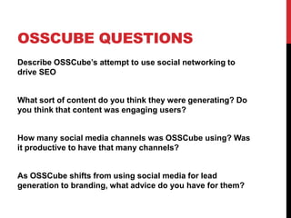 OSSCUBE QUESTIONS
Describe OSSCube’s attempt to use social networking to
drive SEO
What sort of content do you think they were generating? Do
you think that content was engaging users?
How many social media channels was OSSCube using? Was
it productive to have that many channels?
As OSSCube shifts from using social media for lead
generation to branding, what advice do you have for them?
 