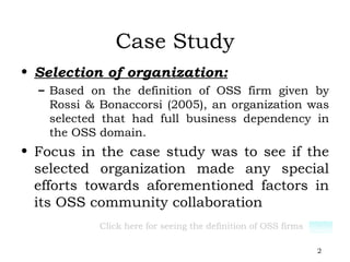 Case Study Selection of organization: Based on the definition of OSS firm given by Rossi & Bonaccorsi (2005), an organization was selected that had full business dependency in the OSS domain. Focus in the case study was to see if the selected organization made any special efforts towards aforementioned factors in its OSS community collaboration Click here for seeing the definition of OSS firms 