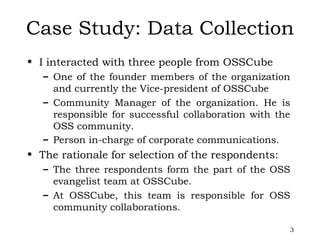 Case Study: Data Collection I interacted with three people from OSSCube One of the founder members of the organization and currently the Vice-president of OSSCube Community Manager of the organization. He is responsible for successful collaboration with the OSS community.  Person in-charge of corporate communications.   The rationale for selection of the respondents: The three respondents form the part of the OSS evangelist team at OSSCube.  At OSSCube, this team is responsible for OSS community collaborations.  