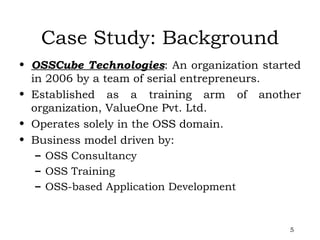 Case Study: Background OSSCube Technologies : An organization started in 2006 by a team of serial entrepreneurs. Established as a training arm of another organization, ValueOne Pvt. Ltd.  Operates solely in the OSS domain. Business model driven by: OSS Consultancy OSS Training OSS-based Application Development 