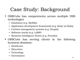 Case Study: Background OSSCube has competencies across multiple OSS technologies Databases (e.g. MySQL) Application development frameworks (e.g. Ruby on Rails) Content management systems (e.g. Drupal) Software stacks (e.g. LAMP) Business Intelligence Suites (e.g. Pentaho) OSSCube has serving clients in the following business domains: Healthcare Education Technology Government 