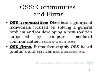 OSS: Communities  and Firms OSS communities:  Distributed groups of individuals focused on solving a general problem and/or developing a new solution supported by computer mediated communication.  (Dahlander & Wallin, 2006) OSS firms:  Firms that supply OSS-based products and services  (Rossi & Bonaccorsi, 2005) Click here to go back to the previous slide 