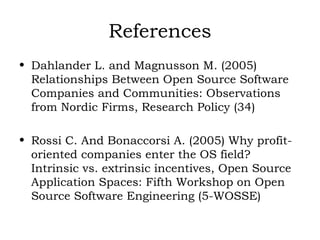 References Dahlander L. and Magnusson M. (2005) Relationships Between Open Source Software Companies and Communities: Observations from Nordic Firms, Research Policy (34) Rossi C. And Bonaccorsi A. (2005) Why profit-oriented companies enter the OS field? Intrinsic vs. extrinsic incentives, Open Source Application Spaces: Fifth Workshop on Open Source Software Engineering (5-WOSSE) 
