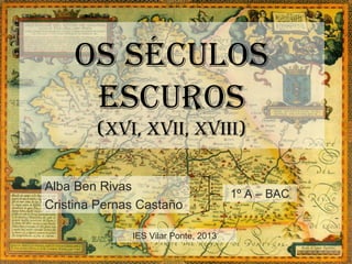OS SéCULOS
     ESCUROS
        (xvi, xvii, xviii)

Alba Ben Rivas
                                      1º A – BAC
Cristina Pernas Castaño

              IES Vilar Ponte, 2013
 