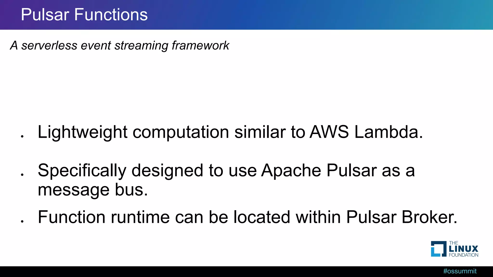 #ossummit Pulsar Functions ● Lightweight computation similar to AWS Lambda. ● Specifically designed to use Apache Pulsar as a message bus. ● Function runtime can be located within Pulsar Broker. A serverless event streaming framework 