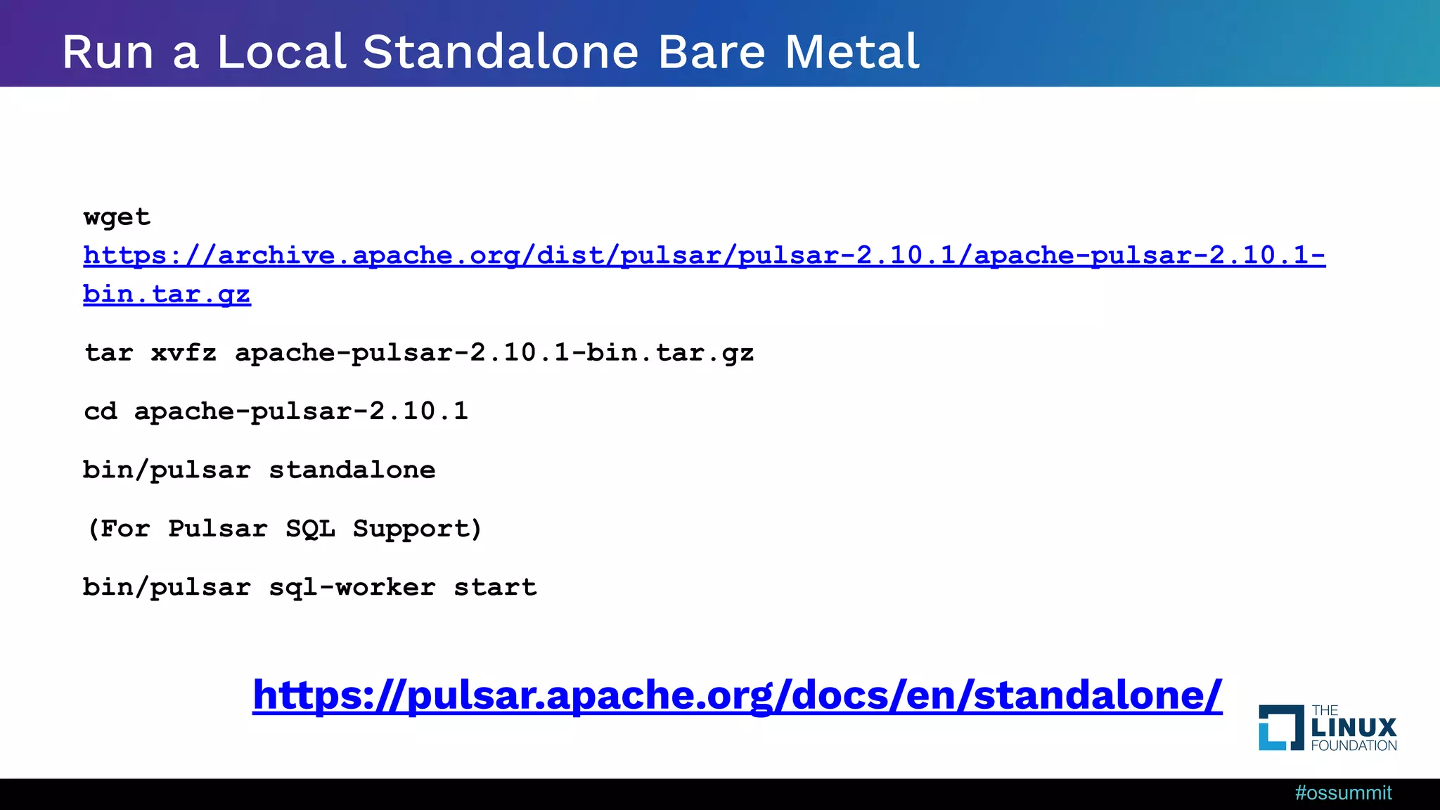 #ossummit Run a Local Standalone Bare Metal wget https://archive.apache.org/dist/pulsar/pulsar-2.10.1/apache-pulsar-2.10.1- bin.tar.gz tar xvfz apache-pulsar-2.10.1-bin.tar.gz cd apache-pulsar-2.10.1 bin/pulsar standalone (For Pulsar SQL Support) bin/pulsar sql-worker start https://pulsar.apache.org/docs/en/standalone/ 
