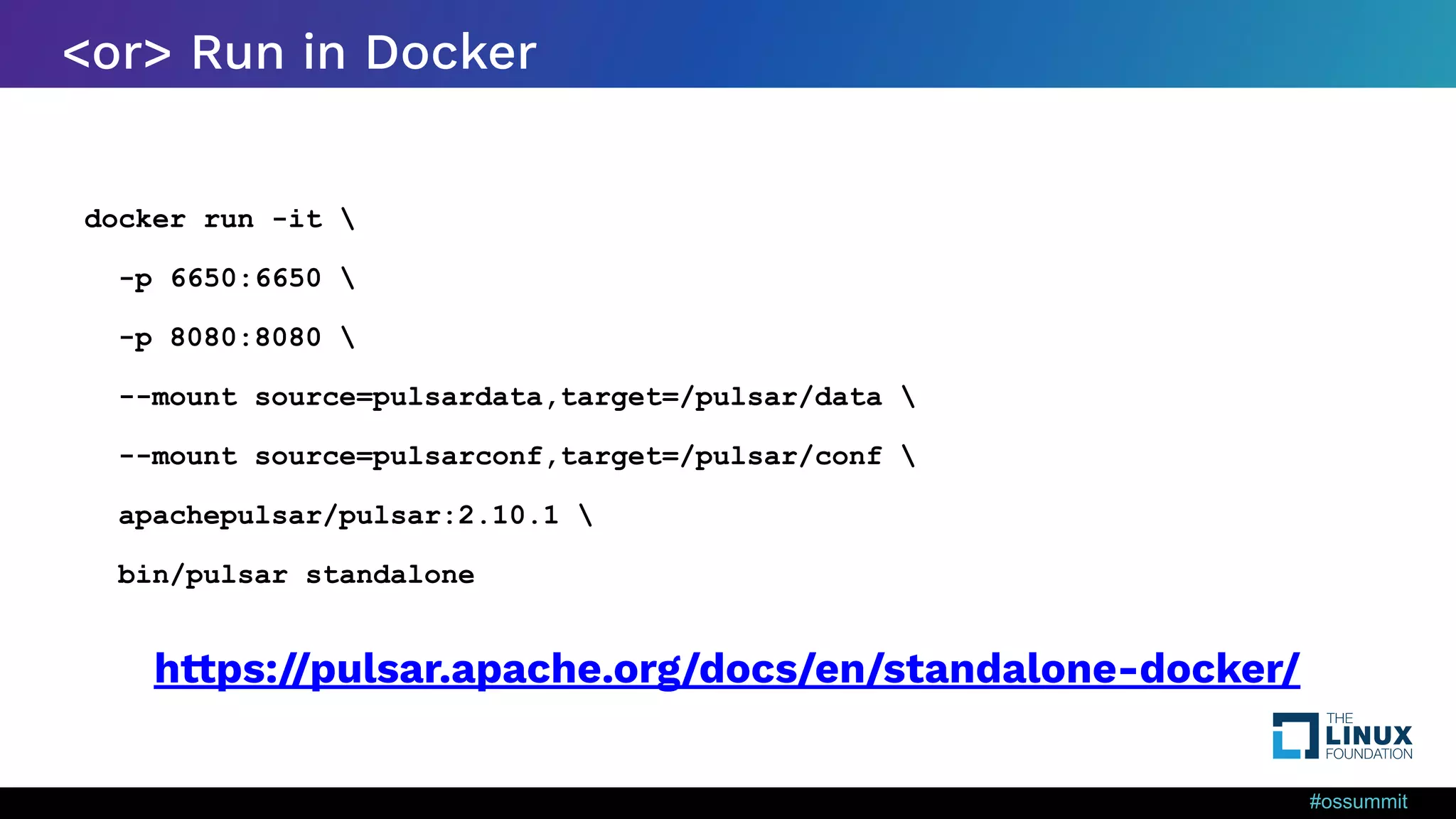 #ossummit <or> Run in Docker docker run -it -p 6650:6650 -p 8080:8080 --mount source=pulsardata,target=/pulsar/data --mount source=pulsarconf,target=/pulsar/conf apachepulsar/pulsar:2.10.1 bin/pulsar standalone https://pulsar.apache.org/docs/en/standalone-docker/ 