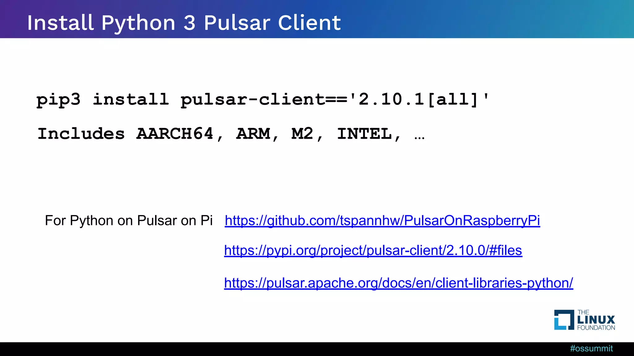 #ossummit Install Python 3 Pulsar Client pip3 install pulsar-client=='2.10.1[all]' Includes AARCH64, ARM, M2, INTEL, … For Python on Pulsar on Pi https://github.com/tspannhw/PulsarOnRaspberryPi https://pulsar.apache.org/docs/en/client-libraries-python/ https://pypi.org/project/pulsar-client/2.10.0/#files 