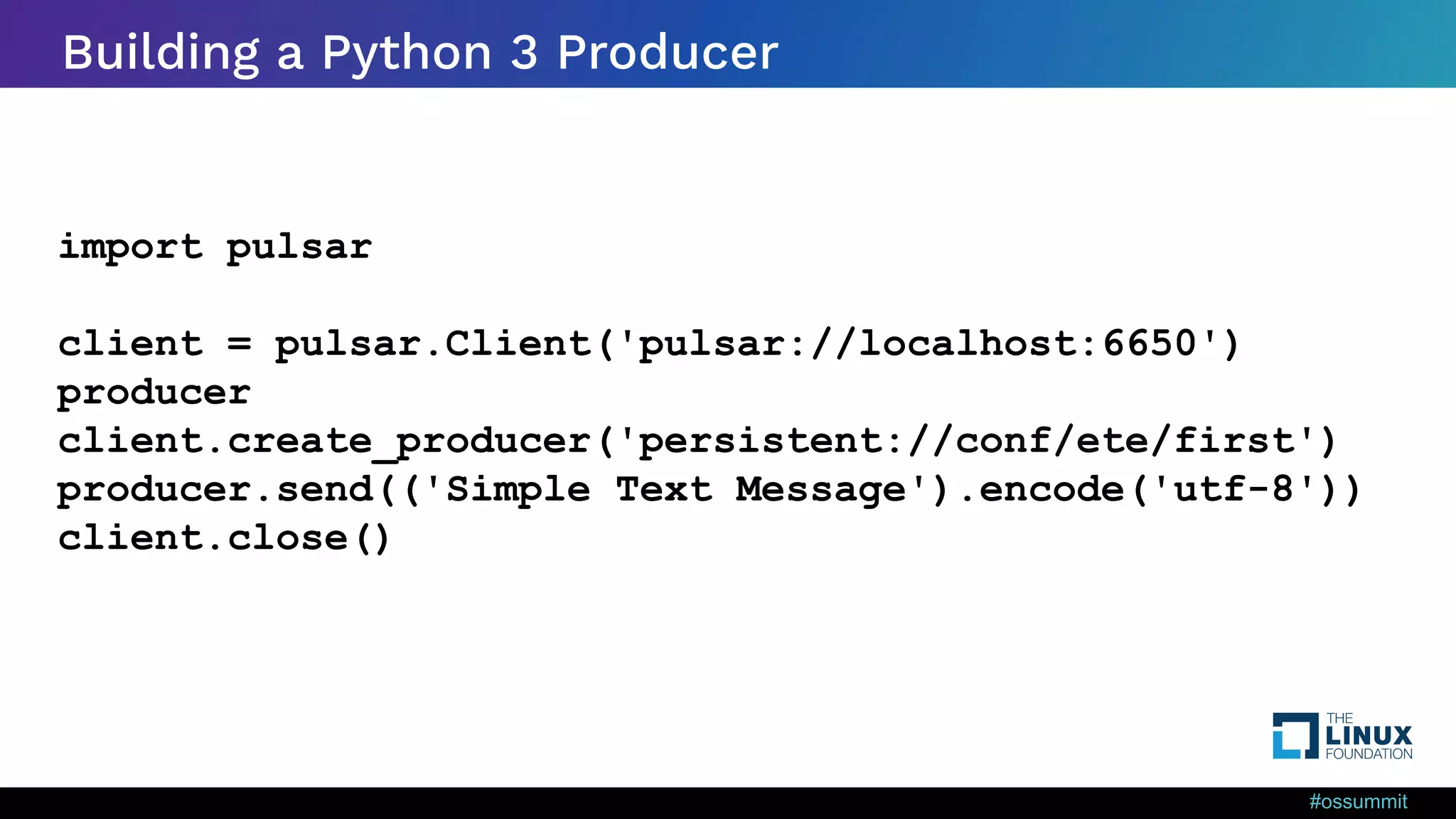 #ossummit Building a Python 3 Producer import pulsar client = pulsar.Client('pulsar://localhost:6650') producer client.create_producer('persistent://conf/ete/first') producer.send(('Simple Text Message').encode('utf-8')) client.close() 