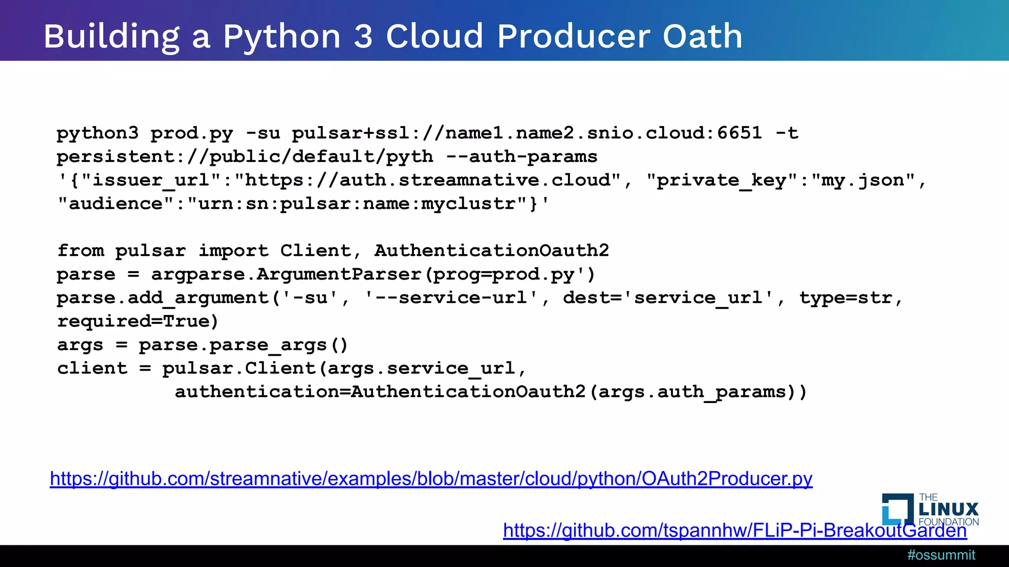 #ossummit Building a Python 3 Cloud Producer Oath python3 prod.py -su pulsar+ssl://name1.name2.snio.cloud:6651 -t persistent://public/default/pyth --auth-params '{"issuer_url":"https://auth.streamnative.cloud", "private_key":"my.json", "audience":"urn:sn:pulsar:name:myclustr"}' from pulsar import Client, AuthenticationOauth2 parse = argparse.ArgumentParser(prog=prod.py') parse.add_argument('-su', '--service-url', dest='service_url', type=str, required=True) args = parse.parse_args() client = pulsar.Client(args.service_url, authentication=AuthenticationOauth2(args.auth_params)) https://github.com/streamnative/examples/blob/master/cloud/python/OAuth2Producer.py https://github.com/tspannhw/FLiP-Pi-BreakoutGarden 
